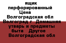 ящик  перфорированный › Цена ­ 210 - Волгоградская обл., Волгоград г. Домашняя утварь и предметы быта » Другое   . Волгоградская обл.